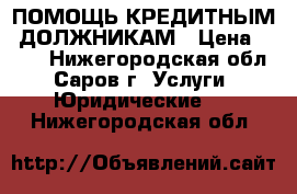 ПОМОЩЬ КРЕДИТНЫМ  ДОЛЖНИКАМ › Цена ­ 500 - Нижегородская обл., Саров г. Услуги » Юридические   . Нижегородская обл.